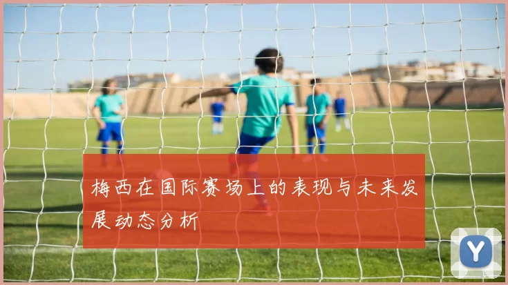 梅西在国际赛场上的表现与未来发展动态分析