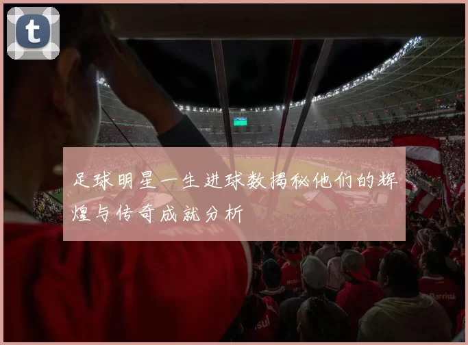 足球明星一生进球数揭秘他们的辉煌与传奇成就分析