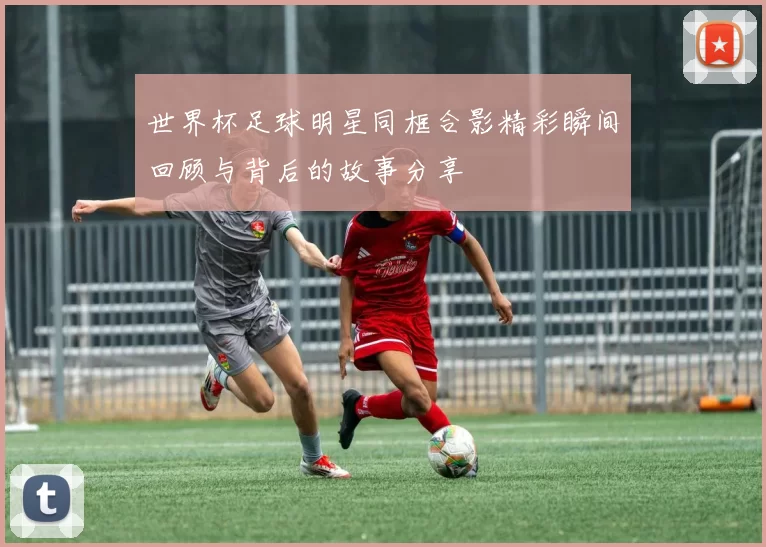 世界杯足球明星同框合影精彩瞬间回顾与背后的故事分享