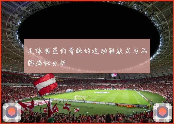 足球明星们青睐的运动鞋款式与品牌揭秘分析