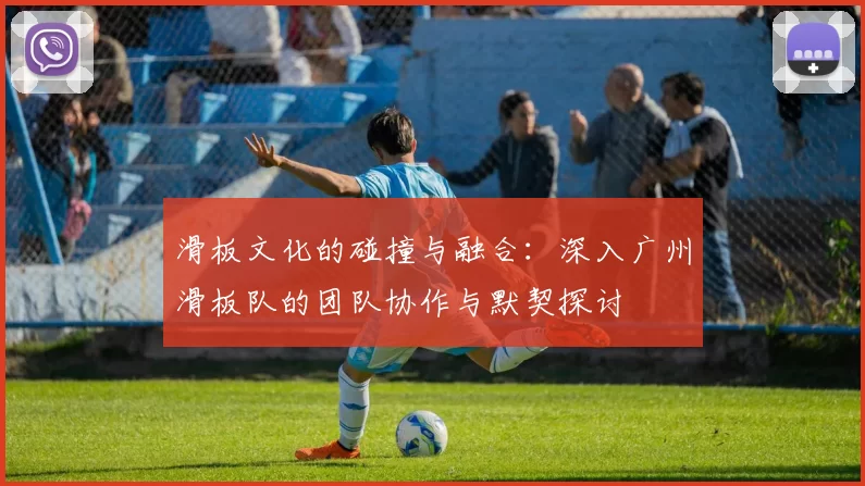 滑板文化的碰撞与融合：深入广州滑板队的团队协作与默契探讨