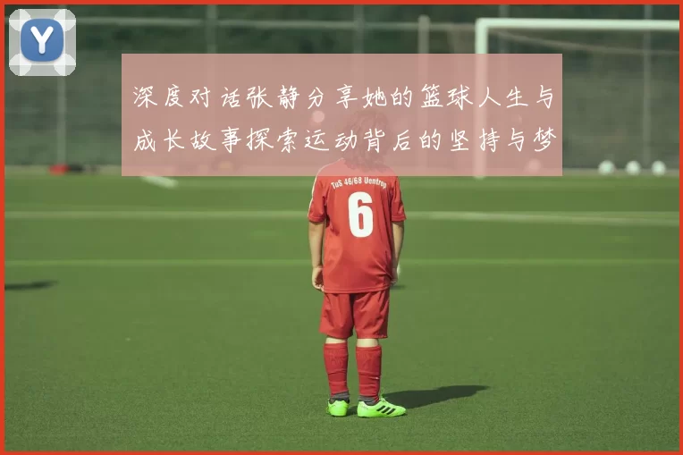 深度对话张静分享她的篮球人生与成长故事探索运动背后的坚持与梦想