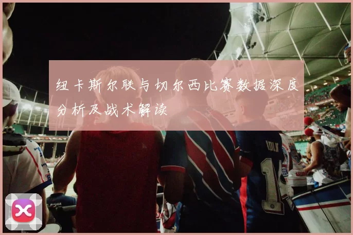 纽卡斯尔联与切尔西比赛数据深度分析及战术解读