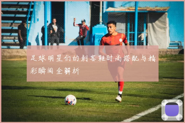 足球明星们的刺客鞋时尚搭配与精彩瞬间全解析