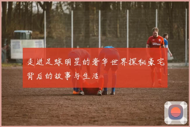 走进足球明星的奢华世界探秘豪宅背后的故事与生活