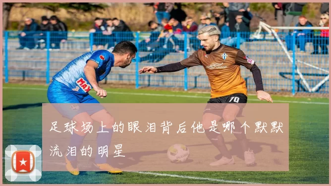 足球场上的眼泪背后他是哪个默默流泪的明星