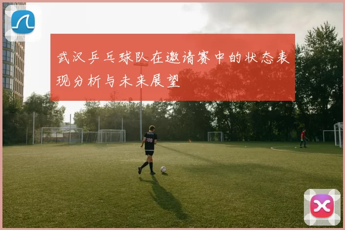 武汉乒乓球队在邀请赛中的状态表现分析与未来展望