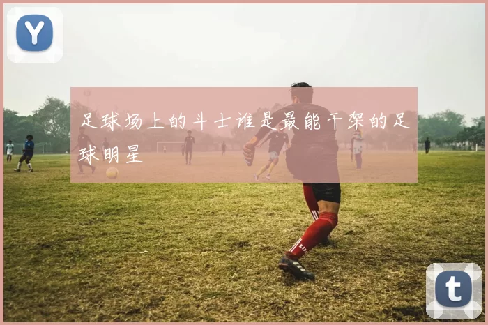 足球场上的斗士谁是最能干架的足球明星